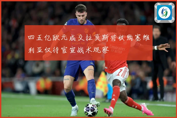 四五亿欧元成交拉莫斯将收购塞维利亚仅待官宣战术观察