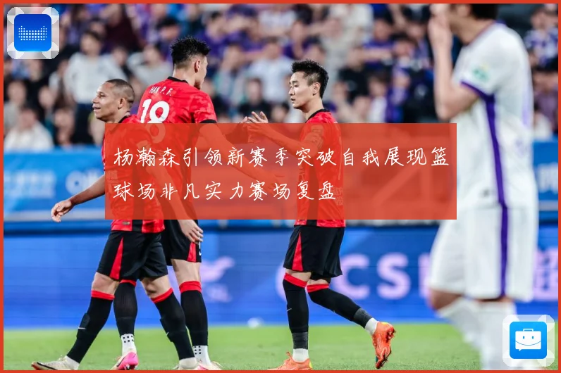 杨瀚森引领新赛季突破自我展现篮球场非凡实力赛场复盘