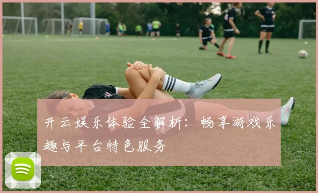 开云娱乐体验全解析：畅享游戏乐趣与平台特色服务