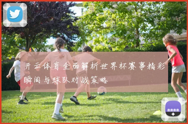 开云体育全面解析世界杯赛事精彩瞬间与球队对战策略