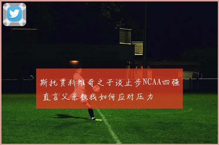 斯托贾科维奇之子谈止步NCAA四强 直言父亲教我如何应对压力