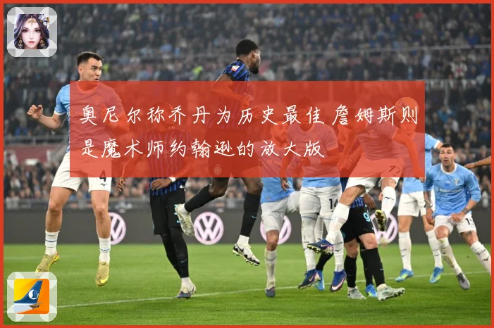 奥尼尔称乔丹为历史最佳 詹姆斯则是魔术师约翰逊的放大版