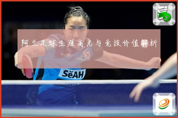 阿兰足球生涯高光与竞技价值解析