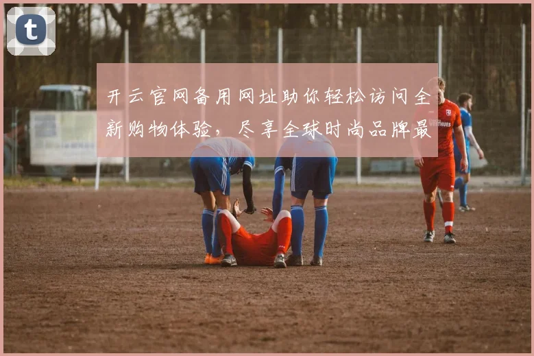 开云官网备用网址助你轻松访问全新购物体验，尽享全球时尚品牌最新动态