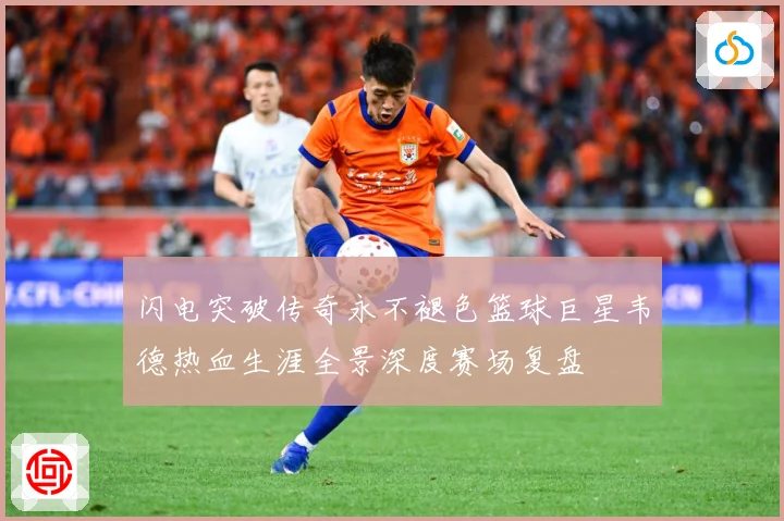 闪电突破传奇永不褪色篮球巨星韦德热血生涯全景深度赛场复盘