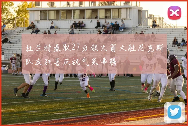 杜兰特豪取27分领火箭大胜尼克斯队友狂喜庆祝气氛沸腾