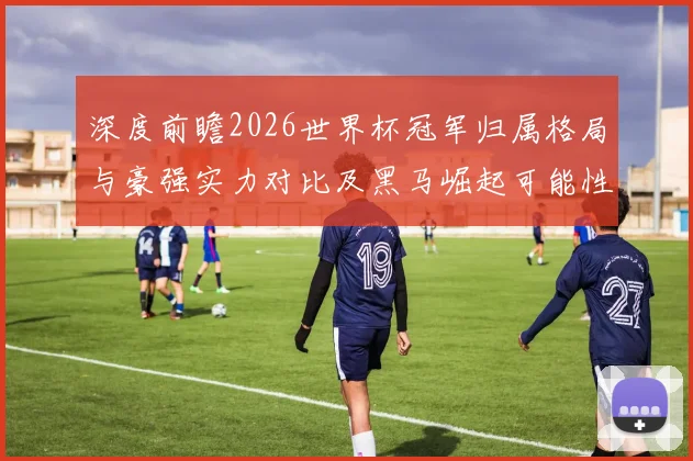 深度前瞻2026世界杯冠军归属格局与豪强实力对比及黑马崛起可能性分析