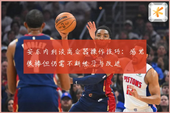 安东内利谈离合器操作技巧：感觉很棒但仍需不断练习与改进