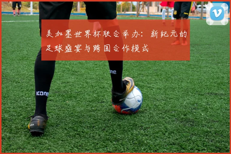 美加墨世界杯联合举办：新纪元的足球盛宴与跨国合作模式