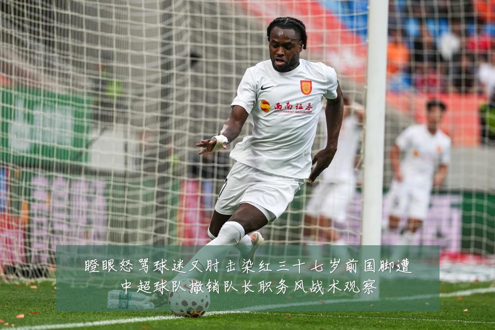 瞪眼怒骂球迷又肘击染红三十七岁前国脚遭中超球队撤销队长职务风战术观察