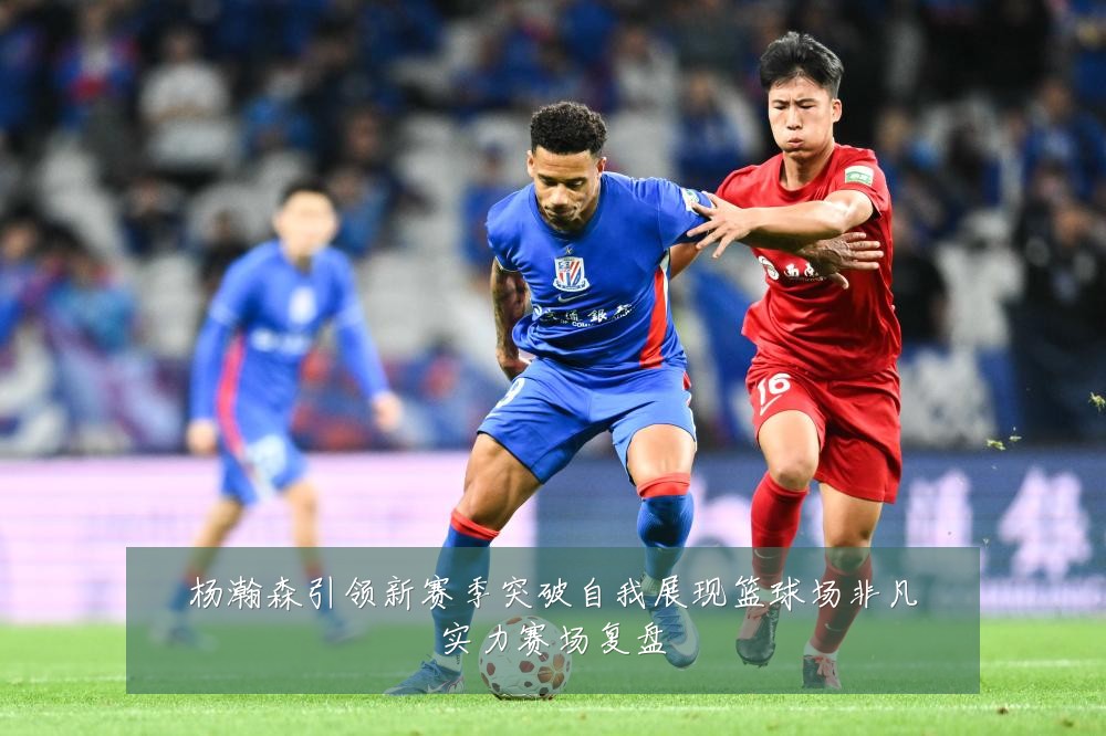 杨瀚森引领新赛季突破自我展现篮球场非凡实力赛场复盘